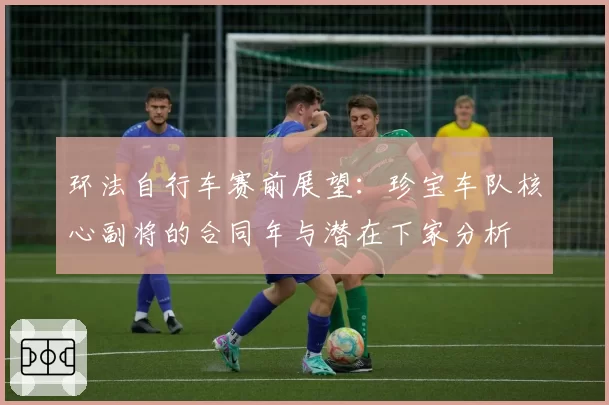 环法自行车赛前展望：珍宝车队核心副将的合同年与潜在下家分析