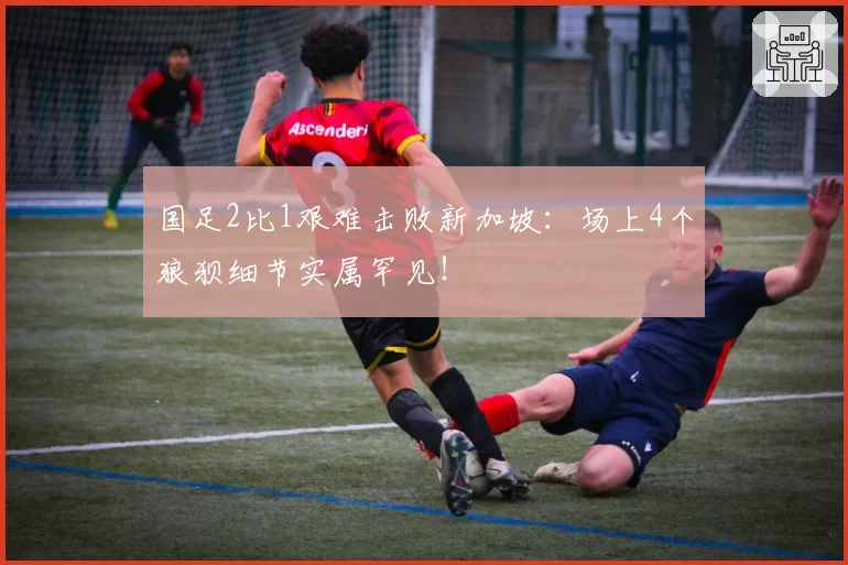 国足2比1艰难击败新加坡:场上4个狼狈细节实属罕见!