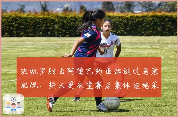 班凯罗肘击阿德巴约面部逃过恶意犯规,热火更衣室赛后集体拒绝采访