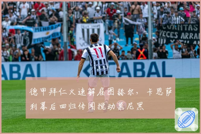 德甲拜仁火速解雇图赫尔,卡恩萨利幕后回归传闻搅动慕尼黑