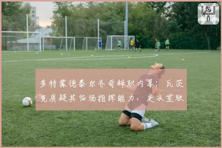多特蒙德泰尔齐奇辞职内幕：瓦茨克质疑其临场指挥能力，更衣室联名要求管理层介入